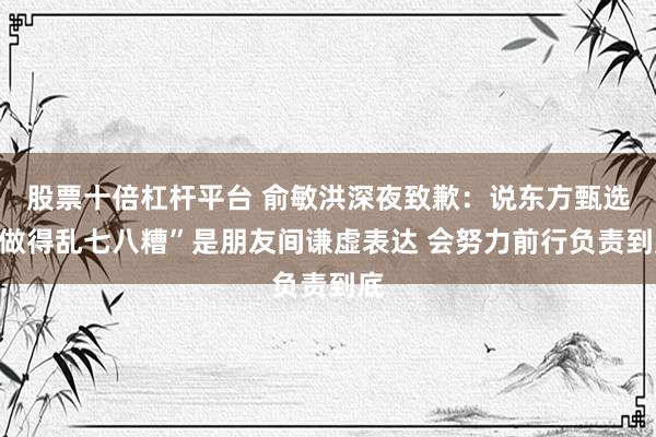 股票十倍杠杆平台 俞敏洪深夜致歉：说东方甄选“做得乱七八糟”是朋友间谦虚表达 会努力前行负责到底