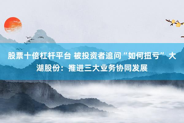 股票十倍杠杆平台 被投资者追问“如何扭亏” 大湖股份：推进三大业务协同发展