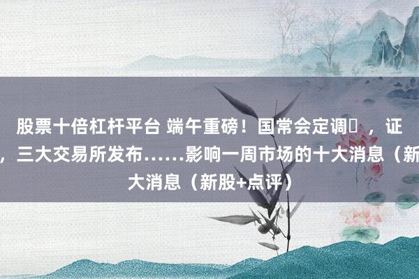 股票十倍杠杆平台 端午重磅！国常会定调‍，证监会出手，三大交易所发布……影响一周市场的十大消息（新股+点评）