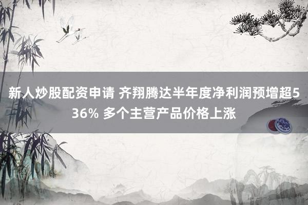 新人炒股配资申请 齐翔腾达半年度净利润预增超536% 多个主营产品价格上涨