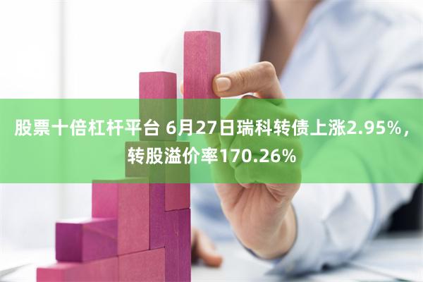 股票十倍杠杆平台 6月27日瑞科转债上涨2.95%，转股溢价率170.26%