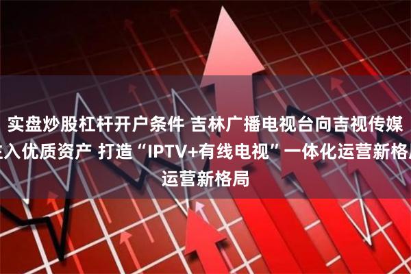 实盘炒股杠杆开户条件 吉林广播电视台向吉视传媒注入优质资产 打造“IPTV+有线电视”一体化运营新格局