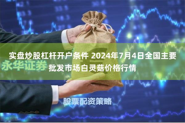 实盘炒股杠杆开户条件 2024年7月4日全国主要批发市场白灵菇价格行情