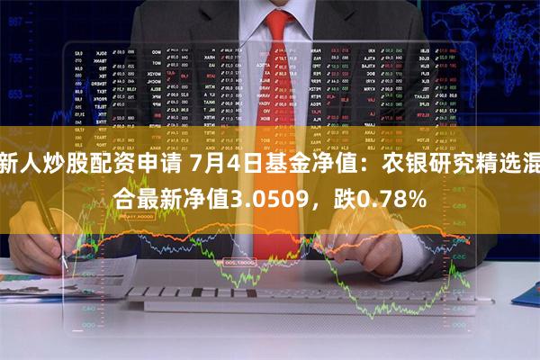 新人炒股配资申请 7月4日基金净值：农银研究精选混合最新净值3.0509，跌0.78%