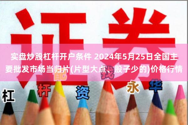 实盘炒股杠杆开户条件 2024年5月25日全国主要批发市场当归片(片型大点、股子少的)价格行情