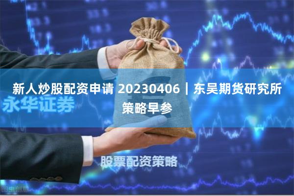 新人炒股配资申请 20230406｜东吴期货研究所策略早参