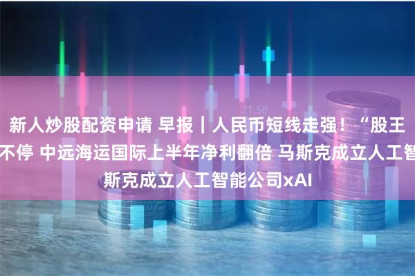 新人炒股配资申请 早报｜人民币短线走强！“股王”腾讯回购不停 中远海运国际上半年净利翻倍 马斯克成立人工智能公司xAI