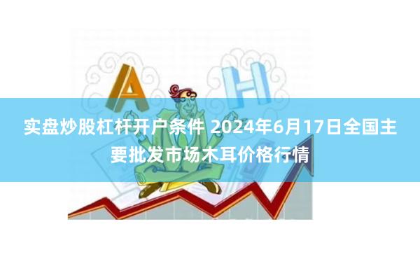 实盘炒股杠杆开户条件 2024年6月17日全国主要批发市场木耳价格行情