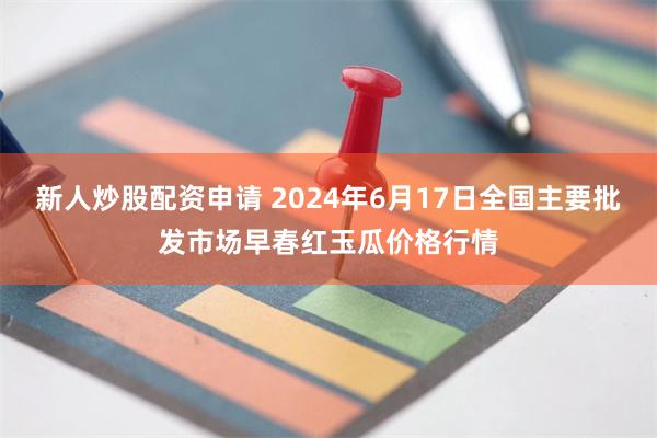 新人炒股配资申请 2024年6月17日全国主要批发市场早春红玉瓜价格行情