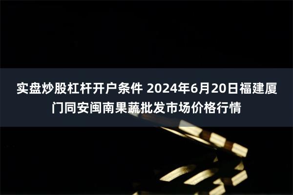 实盘炒股杠杆开户条件 2024年6月20日福建厦门同安闽南果蔬批发市场价格行情