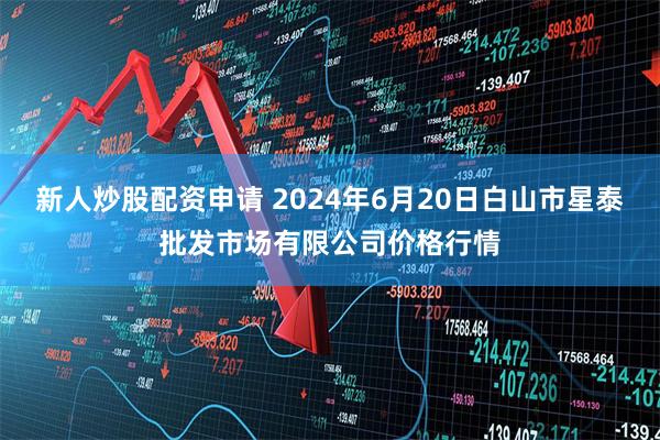 新人炒股配资申请 2024年6月20日白山市星泰批发市场有限公司价格行情