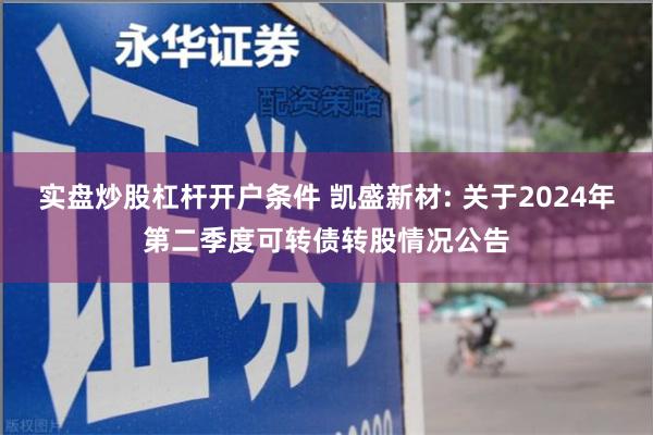 实盘炒股杠杆开户条件 凯盛新材: 关于2024年第二季度可转债转股情况公告