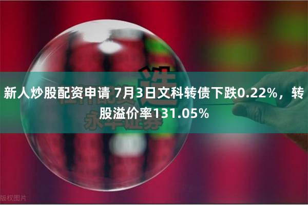 新人炒股配资申请 7月3日文科转债下跌0.22%，转股溢价率131.05%