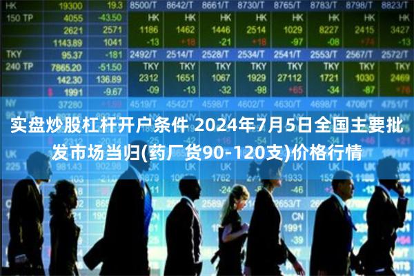 实盘炒股杠杆开户条件 2024年7月5日全国主要批发市场当归(药厂货90-120支)价格行情