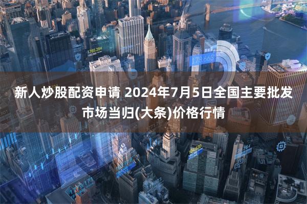 新人炒股配资申请 2024年7月5日全国主要批发市场当归(大条)价格行情