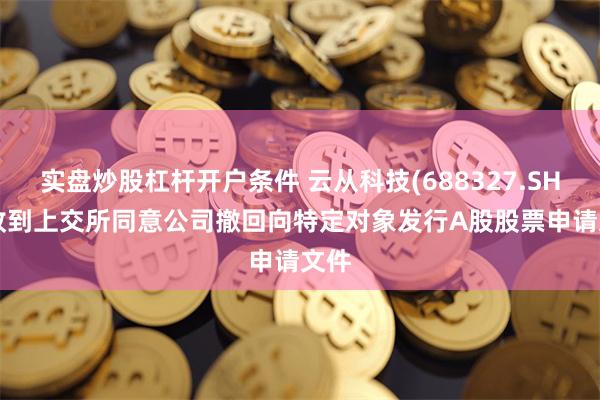 实盘炒股杠杆开户条件 云从科技(688327.SH): 收到上交所同意公司撤回向特定对象发行A股股票申请文件