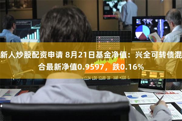 新人炒股配资申请 8月21日基金净值：兴全可转债混合最新净值0.9597，跌0.16%