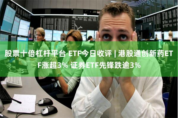 股票十倍杠杆平台 ETF今日收评 | 港股通创新药ETF涨超3% 证券ETF先锋跌逾3%