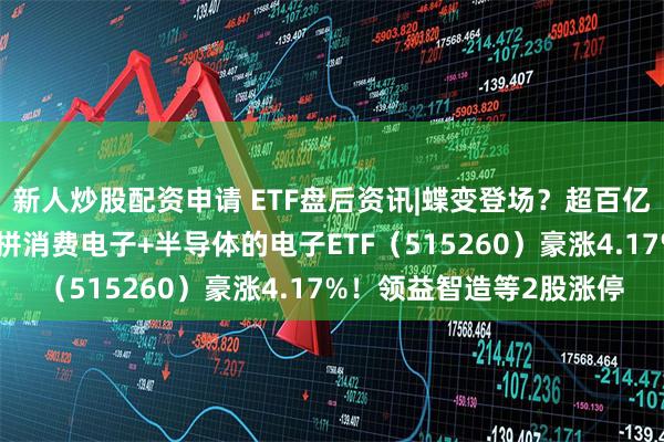 新人炒股配资申请 ETF盘后资讯|蝶变登场？超百亿主力资金狂涌，一基双拼消费电子+半导体的电子ETF（515260）豪涨4.17%！领益智造等2股涨停