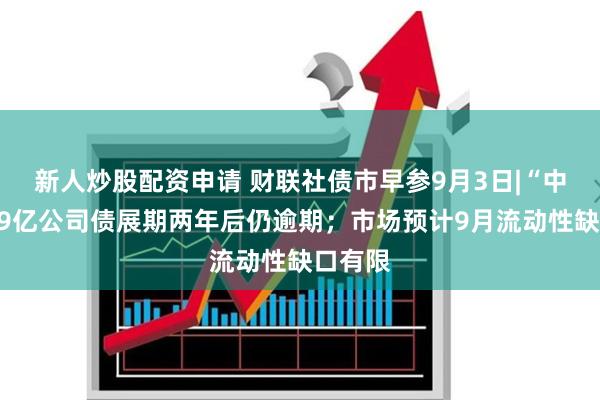 新人炒股配资申请 财联社债市早参9月3日|“中静系”9亿公司债展期两年后仍逾期；市场预计9月流动性缺口有限