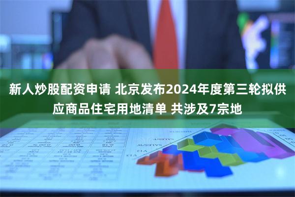 新人炒股配资申请 北京发布2024年度第三轮拟供应商品住宅用地清单 共涉及7宗地